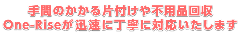 手間のかかる片付けや不用品回収One-Riseが迅速に丁寧に対応いたします