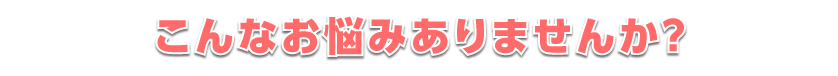 こんなお悩みありませんか?